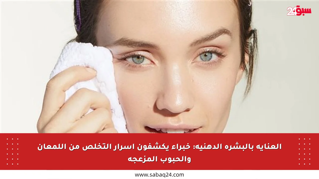العناية بالبشرة الدهنية: خبراء يكشفون أسرار التخلص من اللمعان والحبوب المزعجة